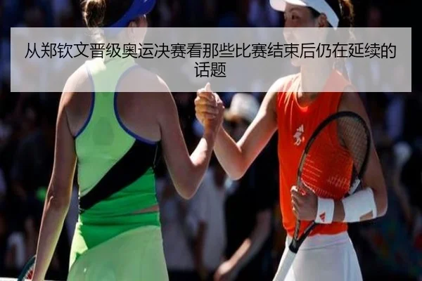 从郑钦文晋级奥运决赛看那些比赛结束后仍在延续的话题